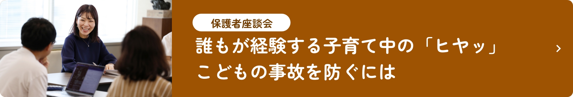 保護者座談会 誰もが経験する子育て中の「ヒヤッ」 こどもの事故を防ぐには