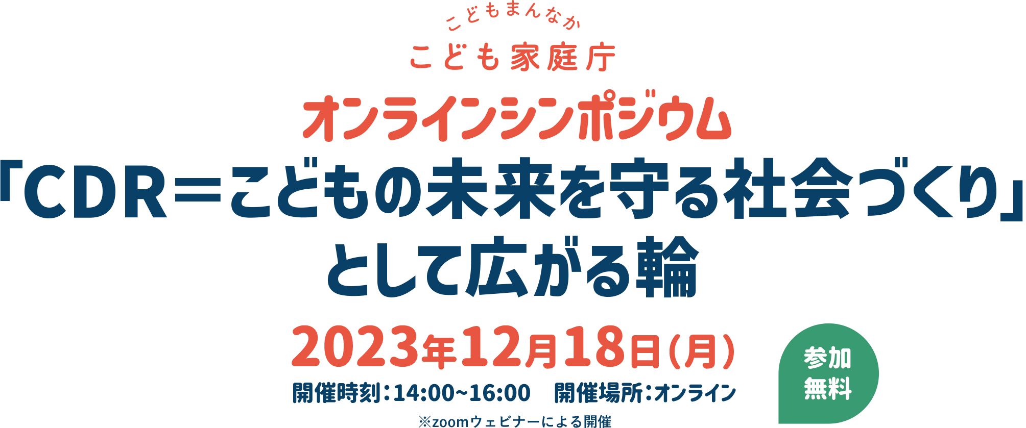 オンラインシンポジウム 「CDR＝こどもの未来を守る社会づくり」として広がる輪 2023年12月18日(月)開催時刻：14:00~16:00　開催場所：オンライン ※zoomウェビナーによる開催　※参加ボタンは開催当日10時に表示します。
